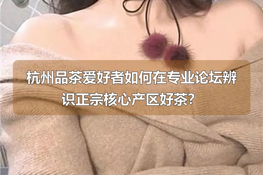 杭州品茶爱好者如何在专业论坛辨识正宗核心产区好茶？