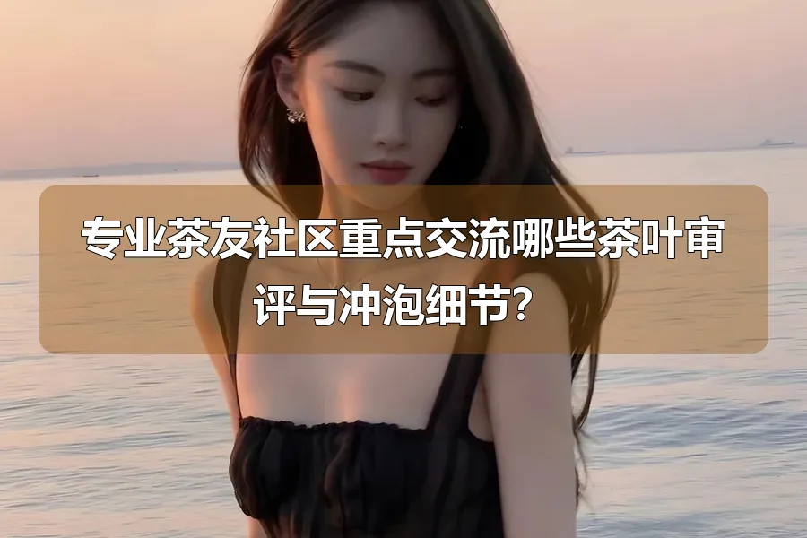 专业茶友社区重点交流哪些茶叶审评与冲泡细节？